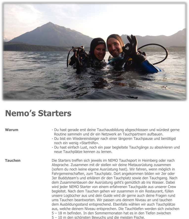 Nemo’s Starters  Warum  - Du hast gerade erst deine Tauchausbildung abgeschlossen und würdest gerne  Routine sammeln und dir ein Netzwerk an Tauchpartnern aufbauen.  - Du bist ein Wiedereinsteiger nach einer längeren Tauchpause und benötigst  noch ein wenig «Starthilfe».  - Du hast einfach Lust, noch ein paar begleitete Tauchgänge zu absolvieren und  neue Tauchplätze kennen zu lernen.  Die Starters treffen sich jeweils im NEMO Tauchsport in Heimberg oder nach  Absprache. Zusammen mit dir stellen wir deine Mietausrüstung zusammen  (sofern du noch keine eigene Ausrüstung hast). Wir fahren, wenn möglich in  Fahrgemeinschaften, zum Tauchplatz. Dort angekommen bilden wir 2er oder  3er Buddyteam's und erklären dir den Tauchplatz sowie den Tauchgang. Nach  dem Zusammenbauen der Ausrüstung geht’s gemütlich ab ins Wasser. Dabei  wird jeder NEMO Starter von einem erfahrenen Tauchguide aus unserer Crew  begleitet. Nach dem Tauchen gehen wir zusammen in ein  Restaurant, füllen  unsere Logbücher aus und dein Guide wird dir gerne auch deine Fragen rund  ums Tauchen beantworten. Wir passen uns deinem Niveau an und tauchen  dem Ausbildungsstand entsprechend. Ebenfalls wählen wir auch Tauchplätze  aus, welche deinem Niveau entsprechen. Die Tauchtiefen werden sich zwischen  5 – 18 m befinden. In den Sommermonaten hat es in den Tiefen zwischen   5 – 10 m den schönsten Bewuchs und die meisten Fische.  Tauchen