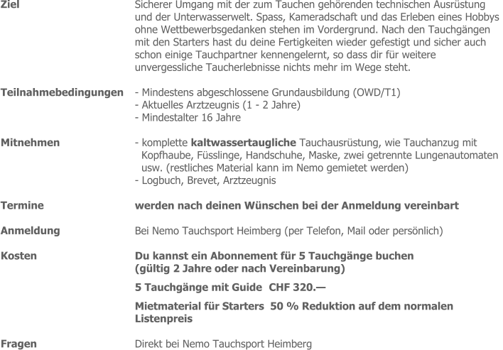 Ziel  Sicherer Umgang mit der zum Tauchen gehörenden technischen Ausrüstung  und der Unterwasserwelt. Spass, Kameradschaft und das Erleben eines Hobbys  ohne Wettbewerbsgedanken stehen im Vordergrund. Nach den Tauchgängen  mit den Starters hast du deine Fertigkeiten wieder gefestigt und sicher auch  schon einige Tauchpartner kennengelernt, so dass dir für weitere  unvergessliche Taucherlebnisse nichts mehr im Wege steht.   Teilnahmebedingungen - Mindestens abgeschlossene Grundausbildung (OWD/T1)   - Aktuelles Arztzeugnis (1 - 2 Jahre)  - Mindestalter 16 Jahre Mitnehmen  - komplette kaltwassertaugliche Tauchausrüstung, wie Tauchanzug mit  Kopfhaube, Füsslinge, Handschuhe, Maske, zwei getrennte Lungenautomaten  usw. (restliches Material kann im Nemo gemietet werden)  - Logbuch, Brevet, Arztzeugnis  werden nach deinen Wünschen bei der Anmeldung vereinbart   Bei Nemo Tauchsport Heimberg (per Telefon, Mail oder persönlich) Du kannst ein Abonnement für 5 Tauchgänge buchen  (gültig 2 Jahre oder nach Vereinbarung) 5 Tauchgänge mit Guide CHF 320.—  Mietmaterial für Starters  50 % Reduktion auf dem normalen  Listenpreis  Direkt bei Nemo Tauchsport Heimberg  Termine Anmeldung Kosten  Fragen