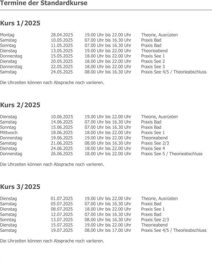 Termine der Standardkurse   Kurs 1/2025 Montag  	28.04.202 5 	19.00 Uhr bis 22.00 Uhr 	Theorie, Ausrüsten Samstag  	10.05.2025 	07.00 Uhr bis 16.30 Uhr 	Praxis Bad Sonntag   	11.05.2025 	07.00 Uhr bis 16.30 Uhr 	Praxis Bad Dienstag  	13.05.2025 	19.00 Uhr bis 22.00 Uhr 	Theorieabend Donnerstag  	15.05.2025 	18.00 Uhr bis 22.00 Uhr 	Praxis See 1 Dienstag   	20.05.2025 	18.00 Uhr bis 22.00 Uhr 	Praxis See 2 Donnerstag  	22.05.2025 	18.00 Uhr bis 22.00 Uhr 	Praxis See 3 Samstag  	24.05.2025 	08.00 Uhr bis 16.30 Uhr 	Praxis See 4/5 / Theorieabschluss  Die Uhrzeiten können nach Absprache noch variieren.    Kurs 2/2025 Dienstag  	10.06.202 5 	19.00 Uhr bis 22.00 Uhr 	Theorie, Ausrüsten Samstag  	14.06.2025 	07.00 Uhr bis 16.30 Uhr 	Praxis Bad Sonntag   	15.06.2025 	07.00 Uhr bis 16.30 Uhr 	Praxis Bad Mittwoch  	18.06.2025 	18.00 Uhr bis 22.00 Uhr 	Praxis See 1 Donnerstag  	19.06.2025 	19.00 Uhr bis 22.00 Uhr 	Theorieabend Samstag   	21.06.2025 	08.00 Uhr bis 16.30 Uhr 	Praxis See 2/3 Dienstag  	24.06.2025 	18.00 Uhr bis 22.00 Uhr 	Praxis See 4 Donnerstag  	26.06.2025 	18.00 Uhr bis 22.00 Uhr 	Praxis See 5 / Theorieabschluss  Die Uhrzeiten können nach Absprache noch variieren.    Kurs 3/2025 Dienstag  	01.07.2025 	19.00 Uhr bis 22.00 Uhr 	Theorie, Ausrüsten Samstag  	05.07.2025 	07.00 Uhr bis 16.30 Uhr 	Praxis Bad Dienstag  	08.07.2025 	18.00 Uhr bis 22.00 Uhr 	Praxis See 1 Samstag   	12.07.2025 	07.00 Uhr bis 16.30 Uhr 	Praxis Bad Sonntag  	13.07.2025 	08.00 Uhr bis 16.30 Uhr 	Praxis See 2/3 Dienstag  	15.07.2025 	19.00 Uhr bis 22.00 Uhr 	Theorieabend Samstag  	19.07.2025 	08.00 Uhr bis 17.00 Uhr 	Praxis See 4/5 / Theorieabschluss  Die Uhrzeiten können nach Absprache noch variieren.