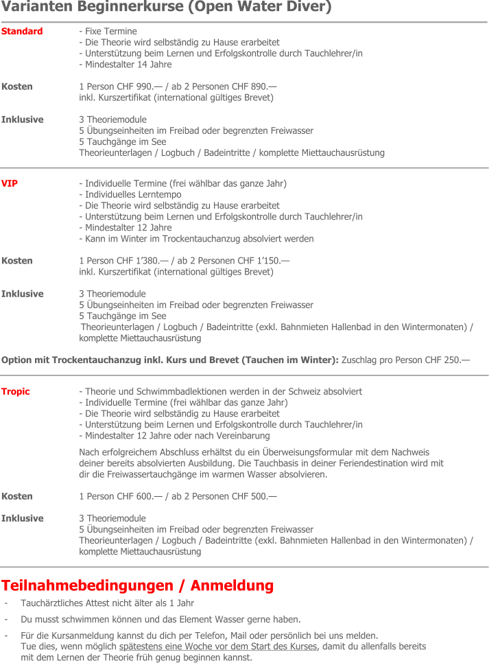 Varianten Beginnerkurse (Open Water Diver) Standard 	- Fixe Termine - Die Theorie wird selbständig zu Hause erarbeitet - Unterstützung beim Lernen und Erfolgskontrolle durch Tauchlehrer/in - Mindestalter 14 Jahre  Kosten 	1 Person CHF 990.— / ab 2 Personen CHF 890.— inkl. Kurszertifikat (international gültiges Brevet)  Inklusive 	3 Theoriemodule 5 Übungseinheiten im Freibad oder begrenzten Freiwasser 5 Tauchgänge im See Theorieunterlagen / Logbuch / Badeintritte / komplette Miettauchausrüstung  VIP 	- Individuelle Termine (frei wählbar das ganze Jahr) - Individuelles Lerntempo - Die Theorie wird selbständig zu Hause erarbeitet - Unterstützung beim Lernen und Erfolgskontrolle durch Tauchlehrer/in - Mindestalter 12 Jahre - Kann im Winter im Trockentauchanzug absolviert werden  Kosten 	1 Person CHF 1’380.— / ab 2 Personen CHF 1’150.— inkl. Kurszertifikat (international gültiges Brevet)  Inklusive 	3 Theoriemodule 5 Übungseinheiten im Freibad oder begrenzten Freiwasser 5 Tauchgänge im See Theorieunterlagen / Logbuch / Badeintritte (exkl. Bahnmieten Hallenbad in den Wintermonaten) /  komplette Miettauchausrüstung  Option mit Trockentauchanzug inkl. Kurs und Brevet (Tauchen im Winter): Zuschlag pro Person CHF 250.—  Tropic  	- Theorie und Schwimmbadlektionen werden in der Schweiz absolviert - Individuelle Termine (frei wählbar das ganze Jahr) - Die Theorie wird selbständig zu Hause erarbeitet - Unterstützung beim Lernen und Erfolgskontrolle durch Tauchlehrer/in - Mindestalter 12 Jahre oder nach Vereinbarung Nach erfolgreichem Abschluss erhältst du ein Überweisungsformular mit dem Nachweis  deiner bereits absolvierten Ausbildung. Die Tauchbasis in deiner Feriendestination wird mit dir die Freiwassertauchgänge im warmen Wasser absolvieren.  Kosten 	1 Person CHF 600.— / ab 2 Personen CHF 500.—  Inklusive 	3 Theoriemodule 5 Übungseinheiten im Freibad oder begrenzten Freiwasser Theorieunterlagen / Logbuch / Badeintritte (exkl. Bahnmieten Hallenbad in den Wintermonaten) / komplette Miettauchausrüstung  Teilnahmebedingungen / Anmeldung - 	Tauchärztliches Attest nicht älter als 1 Jahr - 	Du musst schwimmen können und das Element Wasser gerne haben. - 	Für die Kursanmeldung kannst du dich per Telefon, Mail oder persönlich bei uns melden. Tue dies, wenn möglich spätestens eine Woche vor dem Start des Kurses, damit du allenfalls bereits mit dem Lernen der Theorie früh genug beginnen kannst.