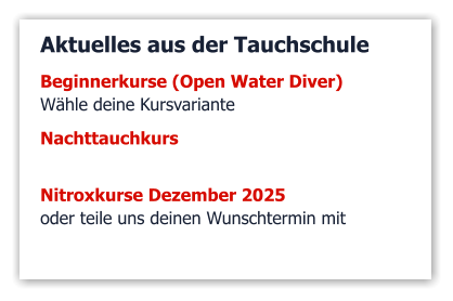 Aktuelles aus der Tauchschule Beginnerkurse (Open Water Diver)  Wähle deine Kursvariante   Nachttauchkurs    Nitroxkurse Dezember 2025 oder teile uns deinen Wunschtermin mit
